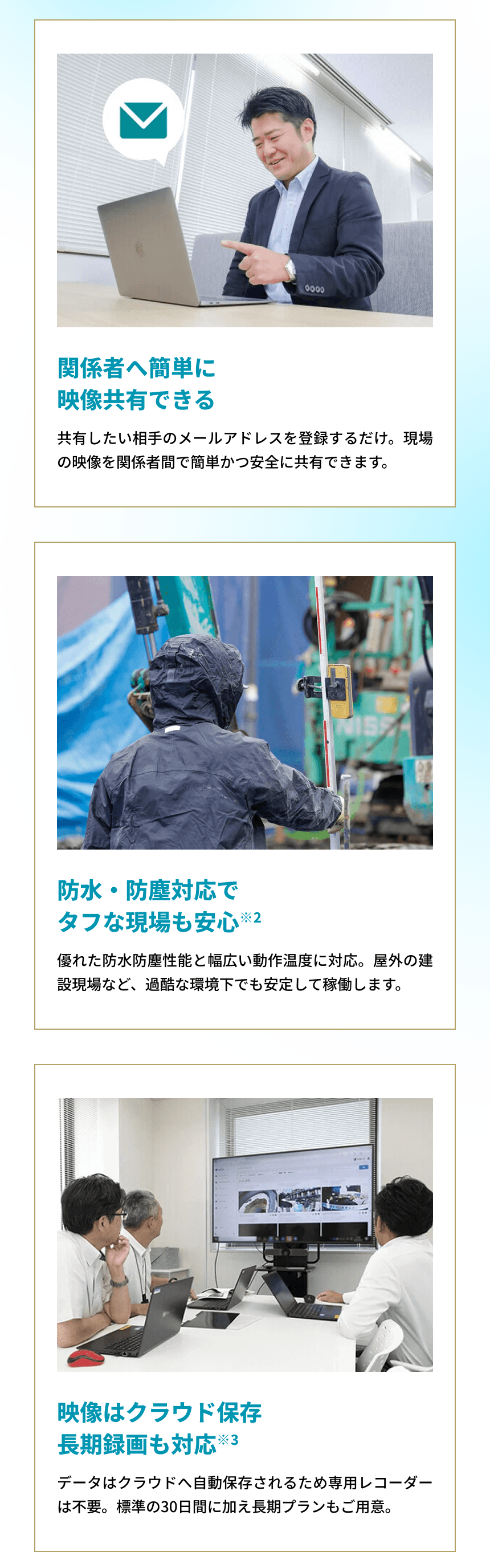 「関係者へ簡単に映像共有できる共有したい相手のメールアドレスを登録するだけ。現場の映像を関係者間で簡単かつ安全に共有できます。」「防水・防塵対応でタフな現場も安心※2 優れた防水防塵性能と幅広い動作温度に対応。屋外の建設現場など、過酷な環境下でも安定して稼働します。」「映像はクラウド保存長期録画も対応※3 データはクラウドへ自動保存されるため専用レコーダーは不要。標準の30日間に加え長期プランもご用意。」