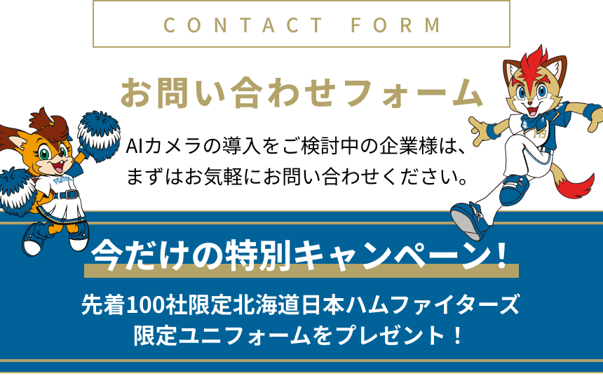 お問い合わせフォーム AIカメラの導入をご検討中の企業様は、まずはお気軽にお問い合わせください。今だけの特別キャンペーン! 先着100社限定北海道日本ハムファイターズ限定ユニフォームをプレゼント!