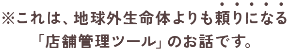 ※これは、地球外生命体よりも頼りになる 「店舗管理ツール」のお話です。