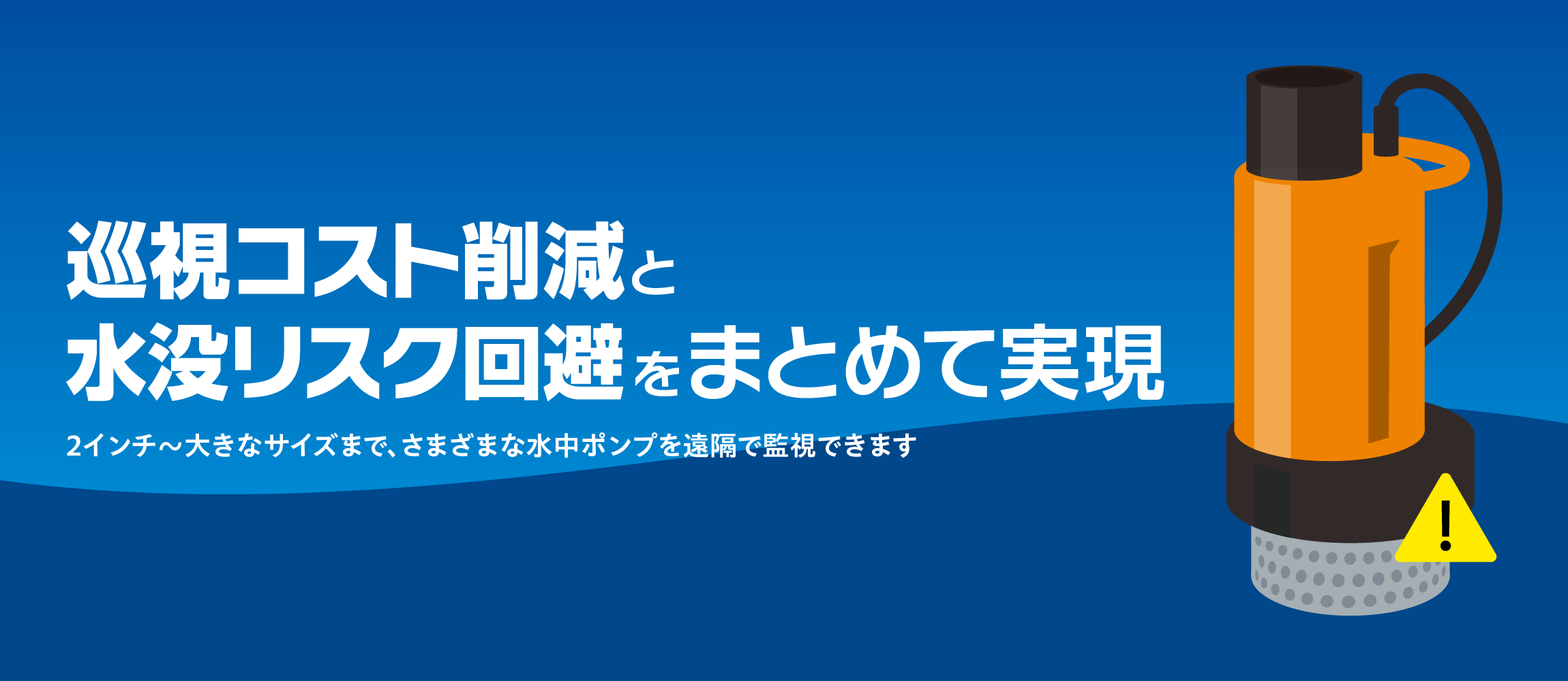巡視コスト削減と水没リスク回避をまとめて実現。2インチ～大きなサイズまで、さまざまな水中ポンプを遠隔で監視できます。